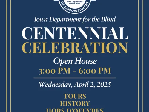 Save the Date You are cordially invited to the Iowa Department for the Blind Centennial Celebration Open House on Wednesday, April 2, 2025, from 3-6 PM 524 4th Street, Des Moines, IA  50309