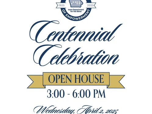 You are invited to the Iowa Department for the Blind Centennial Celebration Open House from 3:00-6:00 PM on Wednesday, April 2, 2025. 524 4th street, Des Moines, IA 50309