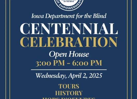 Save the Date You are cordially invited to the Iowa Department for the Blind Centennial Celebration Open House on Wednesday, April 2, 2025, from 3-6 PM 524 4th Street, Des Moines, IA  50309