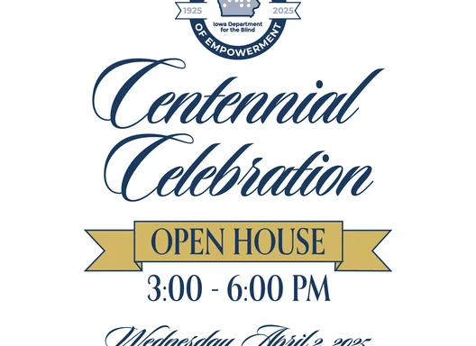 You are invited to the Iowa Department for the Blind Centennial Celebration Open House from 3:00-6:00 PM on Wednesday, April 2, 2025. 524 4th street, Des Moines, IA 50309